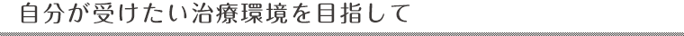 自分が受けたい治療環境を目指して